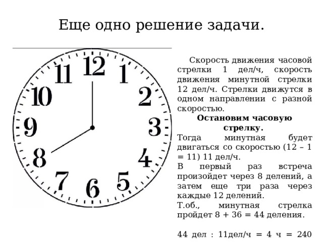 Еще одно решение задачи.  Скорость движения часовой стрелки 1 дел/ч, скорость движения минутной стрелки 12 дел/ч. Стрелки движутся в одном направлении с разной скоростью. Остановим часовую стрелку. Тогда минутная будет двигаться со скоростью (12 – 1 = 11) 11 дел/ч. В первый раз встреча произойдет через 8 делений, а затем еще три раза через каждые 12 делений. Т.об., минутная стрелка пройдет 8 + 36 = 44 деления. 44 дел : 11дел/ч = 4 ч = 240 мин. Ответ: 240 мин. 