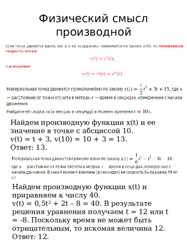 Физический смысл производной Найдем производную функции x(t) и ее значение в точке с абсциссой 10. v(t) = t + 3, v(10) = 10 + 3 = 13. Ответ: 13. Найдем производную функции x(t) и приравняем к числу 40. v(t) = 0,5t 2 + 2t – 8 = 40. В результате решения уравнения получаем t = 12 или t = -8. Поскольку время не может быть отрицательным, то искомая величина 12. Ответ: 12. 