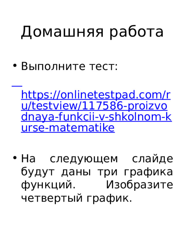Домашняя работа Выполните тест:  https://onlinetestpad.com/ru/testview/117586-proizvodnaya-funkcii-v-shkolnom-kurse-matematike На следующем слайде будут даны три графика функций. Изобразите четвертый график. 