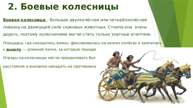2. Боевые колесницы Боевая колесница - большая двухколёсная или четырёхколёсная повозка на движущей силе скаковых животных. Стоила она очень дорого, поэтому колесничими могли стать только знатные египтяне. Площадка, где находились воины, фиксировалась на низких колёсах и крепилась к дышлу — длинной палке, за которую лошади везли колесницу. Отряды на колесницах могли преодолевать большие расстояния и внезапно нападать на противника. 