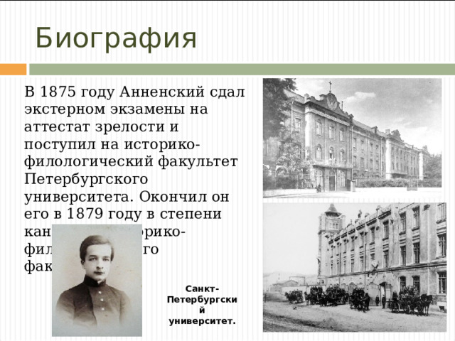 Биография В 1875 году Анненский сдал экстерном экзамены на аттестат зрелости и поступил на историко-филологический факультет Петербургского университета. Окончил он его в 1879 году в степени кандидата историко-филологического факультета. Санкт-Петербургский  университет.  