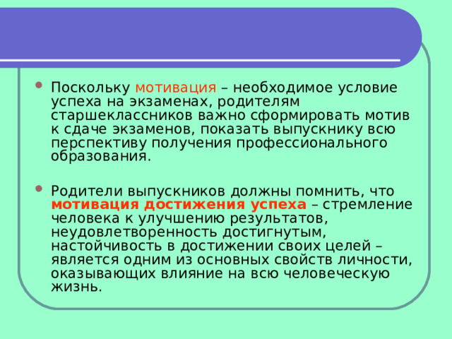 Поскольку мотивация – необходимое условие успеха на экзаменах, родителям старшеклассников важно сформировать мотив к сдаче экзаменов, показать выпускнику всю перспективу получения профессионального образования.  Родители выпускников должны помнить, что мотивация достижения успеха – стремление человека к улучшению результатов, неудовлетворенность достигнутым, настойчивость в достижении своих целей – является одним из основных свойств личности, оказывающих влияние на всю человеческую жизнь. 