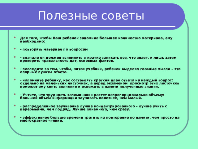 Полезные советы Для того, чтобы Ваш ребенок запомнил большее количество материала, ему необходимо:  - повторять материал по вопросам  - вначале он должен вспомнить и кратко записать все, что знает, и лишь затем проверить правильность дат, основных фактов.  - последите за тем, чтобы, читая учебник, ребенок выделял главные мысли – это опорные пункты ответа.  - напомните ребенку, как составлять краткий план ответа на каждый вопрос: отдельно на маленьких листочках, а перед экзаменом просмотр этих листочков поможет ему снять волнение и освежить в памяти полученные знания.  - Учтите, что трудность запоминания растет непропорционально объему: большой объем информации заучивать полезнее, чем малый.  - распределенное заучивание лучше концентрированного – лучше учить с перерывами, чем подряд. Лучше понемногу, чем сразу.  - эффективнее больше времени тратить на повторение по памяти, чем просто на многократное чтение. 