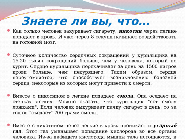  Знаете ли вы, что… Как только человек закуривает сигарету, никотин через легкие попадает в кровь. И уже через 8 секунд начинает воздействовать на головной мозг. Суточное количество сердечных сокращений у курильщика на 15-20 тысяч сокращений больше, чем у человека, который не курит. Сердце курильщика перекачивает за день на 1500 литров крови больше, чем некурящего. Таким образом, сердце переутомляется, что способствует возникновению болезней сердца, некоторые из которых могут привести к смерти. Вместе с никотином в легкие попадает смола.  Она оседает на стенках легких. Можно сказать, что курильщик 