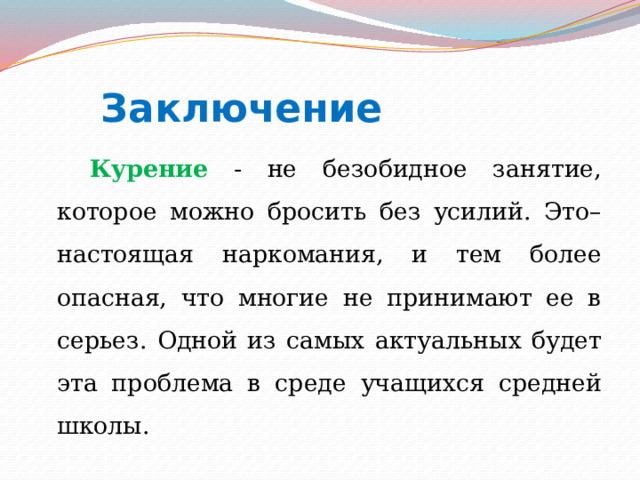  Заключение  Курение - не безобидное занятие, которое можно бросить без усилий. Это– настоящая наркомания, и тем более опасная, что многие не принимают ее в серьез. Одной из самых актуальных будет эта проблема в среде учащихся средней школы. 