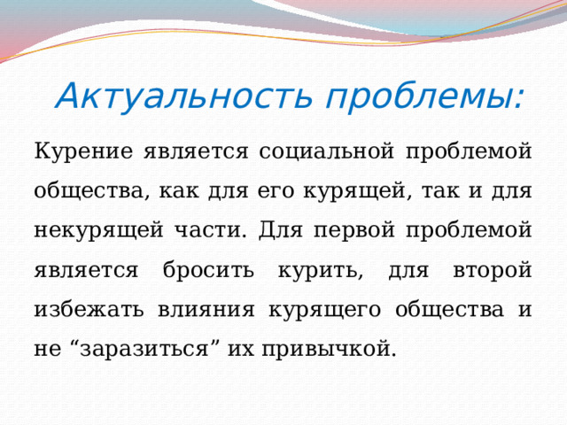    Актуальность проблемы: Курение является социальной проблемой общества, как для его курящей, так и для некурящей части. Для первой проблемой является бросить курить, для второй избежать влияния курящего общества и не “заразиться” их привычкой. 