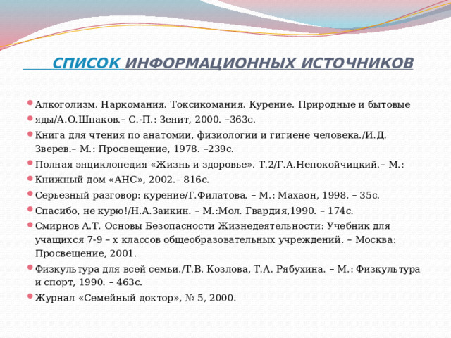  СПИСОК ИНФОРМАЦИОННЫХ ИСТОЧНИКОВ   Алкоголизм. Наркомания. Токсикомания. Курение. Природные и бытовые яды/А.О.Шпаков.– С.-П.: Зенит, 2000. –363с. Книга для чтения по анатомии, физиологии и гигиене человека./И.Д. Зверев.– М.: Просвещение, 1978. –239с. Полная энциклопедия «Жизнь и здоровье». Т.2/Г.А.Непокойчицкий.– М.: Книжный дом «АНС», 2002.– 816с. Серьезный разговор: курение/Г.Филатова. – М.: Махаон, 1998. – 35с. Спасибо, не курю!/Н.А.Заикин. – М.:Мол. Гвардия,1990. – 174с. Смирнов А.Т. Основы Безопасности Жизнедеятельности: Учебник для учащихся 7-9 – х классов общеобразовательных учреждений. – Москва: Просвещение, 2001. Физкультура для всей семьи./Т.В. Козлова, Т.А. Рябухина. – М.: Физкультура и спорт, 1990. – 463с. Журнал «Семейный доктор», № 5, 2000. 