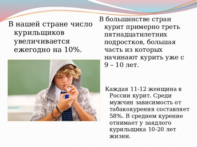 В большинстве стран курит примерно треть пятнадцатилетних подростков, большая часть из которых начинают курить уже с 9 – 10 лет. В нашей стране число курильщиков увеличивается ежегодно на 10%. Каждая 11-12 женщина в России курит. Среди мужчин зависимость от табакокурения составляет 58%. В среднем курение отнимает у заядлого курильщика 10-20 лет жизни. 