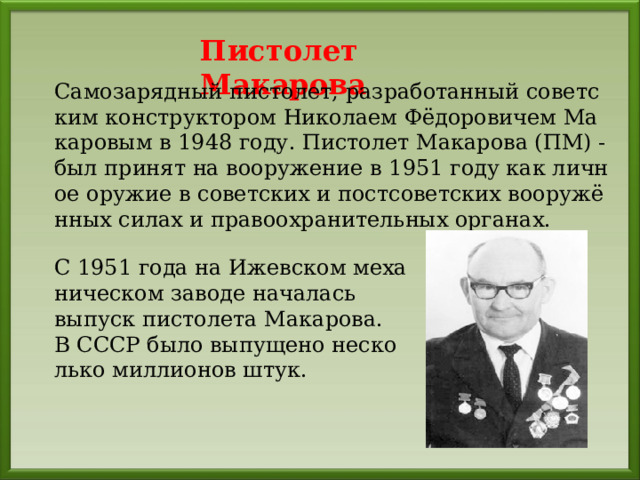 Пистолет Макарова Самозарядный пистолет, разработанный советским конструктором Николаем Фёдоровичем Макаровым в 1948 году. Пистолет Макарова (ПМ) - был принят на вооружение в 1951 году как личное оружие в советских и постсоветских вооружённых силах и правоохранительных органах. С 1951 года на Ижевском механическом заводе началась выпуск пистолета Макарова . В СССР было выпущено несколько миллионов штук. 