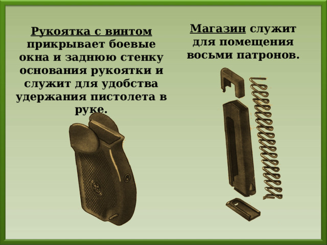 Магазин служит для помещения восьми патронов. Рукоятка с винтом прикрывает боевые окна и заднюю стенку основания рукоятки и служит для удобства удержания пистолета в руке. 