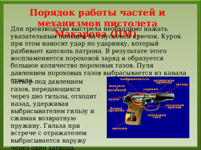 Порядок работы частей и механизмов пистолета Макарова (ПМ). Для производства выстрела необходимо нажать указательным пальцем на спусковой крючок. Курок при этом наносит удар по ударнику, который разбивает капсюль патрона. В результате этого воспламеняется пороховой заряд и образуется большое количество пороховых газов. Пуля давлением пороховых газов выбрасывается из канала ствола. Затвор под давлением газов, передающихся через дно гильзы, отходит назад, удерживая выбрасывателем гильзу и сжимая возвратную пружину. Гильза при встрече с отражателем выбрасывается наружу через окно затвора. 