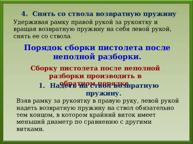 4. Снять со ствола возвратную пружину Удерживая рамку правой рукой за рукоятку и вращая возвратную пружину на себя левой рукой, снять ее со ствола . Порядок сборки пистолета после неполной разборки. Сборку пистолета после неполной разборки производить в обратном порядке. 1. Надеть на ствол возвратную пружину. Взяв рамку за рукоятку в правую руку, левой рукой надеть возвратную пружину на ствол обязательно тем концом, в котором крайний виток имеет меньший диаметр по сравнению с другими витками. 
