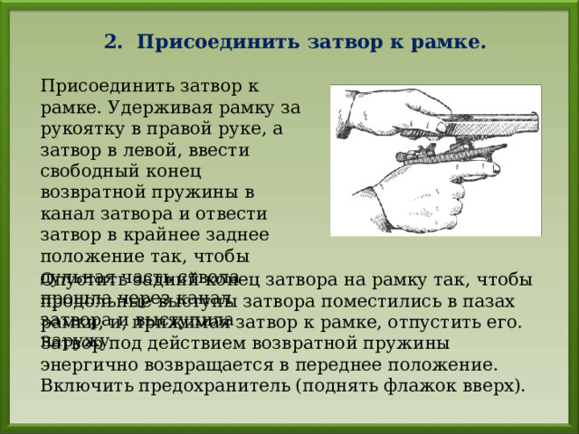 2. Присоединить затвор к рамке. Присоединить затвор к рамке. Удерживая рамку за рукоятку в правой руке, а затвор в левой, ввести свободный конец возвратной пружины в канал затвора и отвести затвор в крайнее заднее положение так, чтобы дульная часть ствола прошла через канал затвора и выступила наружу Опустить задний конец затвора на рамку так, чтобы продольные выступы затвора поместились в пазах рамки, и, прижимая затвор к рамке, отпустить его. Затвор под действием возвратной пружины энергично возвращается в переднее положение. Включить предохранитель (поднять флажок вверх). 