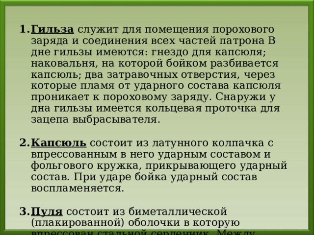 Гильза  служит для помещения порохового заряда и соединения всех частей патрона В дне гильзы имеются: гнездо для капсюля; наковальня, на которой бойком разбивается капсюль; два затравочных отверстия, через которые пламя от ударного состава капсюля проникает к пороховому заряду. Снаружи у дна гильзы имеется кольцевая проточка для зацепа выбрасывателя.  Капсюль состоит из латунного колпачка с впрессованным в него ударным составом и фольгового кружка, прикрывающего ударный состав. При ударе бойка ударный состав воспламеняется.  Пуля  состоит из биметаллической (плакированной) оболочки в которую впрессован стальной сердечник. Между оболочкой и сердечником имеется свинцовая рубашка. 