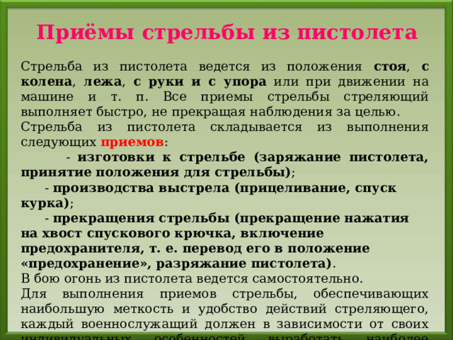 Приёмы стрельбы из пистолета Стрельба из пистолета ведется из положения стоя , с колена , лежа , с руки и с упора или при движении на машине и т. п. Все приемы стрельбы стреляющий выполняет быстро, не прекращая наблюдения за целью. Стрельба из пистолета складывается из выполнения следующих приемов :  - изготовки к стрельбе (заряжание пистолета, принятие положения для стрельбы) ;  - производства выстрела (прицеливание, спуск курка) ;  - прекращения стрельбы (прекращение нажатия на хвост спускового крючка, включение предохранителя, т. е. перевод его в положение «предохранение», разряжание пистолета) . В бою огонь из пистолета ведется самостоятельно. Для выполнения приемов стрельбы, обеспечивающих наибольшую меткость и удобство действий стреляющего, каждый военнослужащий должен в зависимости от своих индивидуальных особенностей выработать наиболее выгодное и устойчивое положение для стрельбы, добиваясь при этом однообразного положения рукоятки в руке и наиболее удобного положения корпуса, рук и ног. 