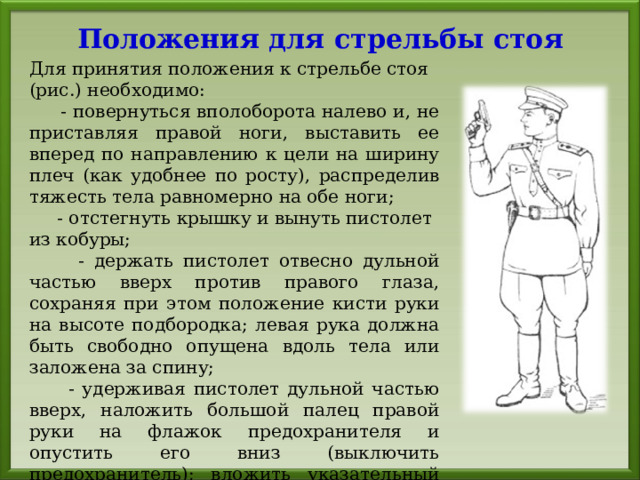 Положения для стрельбы стоя Для принятия положения к стрельбе стоя (рис.) необходимо:  - повернуться вполоборота налево и, не приставляя правой ноги, выставить ее вперед по направлению к цели на ширину плеч (как удобнее по росту), распределив тяжесть тела равномерно на обе ноги;  - отстегнуть крышку и вынуть пистолет из кобуры;  - держать пистолет отвесно дульной частью вверх против правого глаза, сохраняя при этом положение кисти руки на высоте подбородка; левая рука должна быть свободно опущена вдоль тела или заложена за спину;  - удерживая пистолет дульной частью вверх, наложить большой палец правой руки на флажок предохранителя и опустить его вниз (выключить предохранитель); вложить указательный палец в спусковую скобу, не касаясь спускового крючка. 