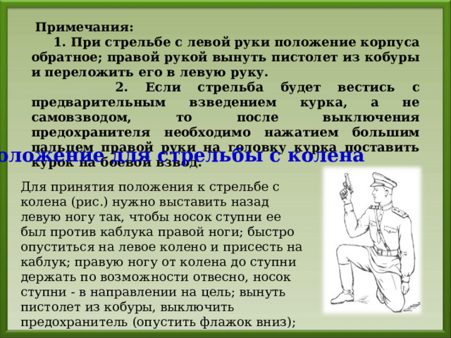  Примечания:  1. При стрельбе с левой руки положение корпуса обратное; правой рукой вынуть пистолет из кобуры и переложить его в левую руку.  2. Если стрельба будет вестись с предварительным взведением курка, а не самовзводом, то после выключения предохранителя необходимо нажатием большим пальцем правой руки на головку курка поставить курок на боевой взвод. Положение для стрельбы с колена Для принятия положения к стрельбе с колена (рис.) нужно выставить назад левую ногу так, чтобы носок ступни ее был против каблука правой ноги; быстро опуститься на левое колено и присесть на каблук; правую ногу от колена до ступни держать по возможности отвесно, носок ступни - в направлении на цель; вынуть пистолет из кобуры, выключить предохранитель (опустить флажок вниз); 