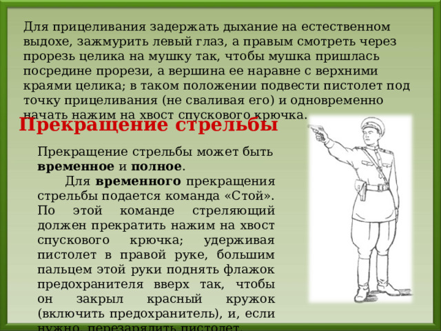 Для прицеливания задержать дыхание на естественном выдохе, зажмурить левый глаз, а правым смотреть через прорезь целика на мушку так, чтобы мушка пришлась посредине прорези, а вершина ее наравне с верхними краями целика; в таком положении подвести пистолет под точку прицеливания (не сваливая его) и одновременно начать нажим на хвост спускового крючка. Прекращение стрельбы Прекращение стрельбы может быть временное и полное .  Для временного прекращения стрельбы подается команда «Стой». По этой команде стреляющий должен прекратить нажим на хвост спускового крючка; удерживая пистолет в правой руке, большим пальцем этой руки поднять флажок предохранителя вверх так, чтобы он закрыл красный кружок (включить предохранитель), и, если нужно, перезарядить пистолет. 
