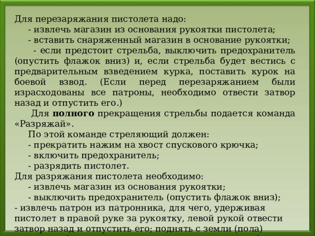 Для перезаряжания пистолета надо:  - извлечь магазин из основания рукоятки пистолета;  - вставить снаряженный магазин в основание рукоятки;  - если предстоит стрельба, выключить предохранитель (опустить флажок вниз) и, если стрельба будет вестись с предварительным взведением курка, поставить курок на боевой взвод. (Если перед перезаряжанием были израсходованы все патроны, необходимо отвести затвор назад и отпустить его.)  Для полного прекращения стрельбы подается команда «Разряжай».  По этой команде стреляющий должен:  - прекратить нажим на хвост спускового крючка;  - включить предохранитель;  - разрядить пистолет. Для разряжания пистолета необходимо:  - извлечь магазин из основания рукоятки;  - выключить предохранитель (опустить флажок вниз); - извлечь патрон из патронника, для чего, удерживая пистолет в правой руке за рукоятку, левой рукой отвести затвор назад и отпустить его; поднять с земли (пола) патрон, выброшенный затвором из патронника, и обтереть его ветошью; 