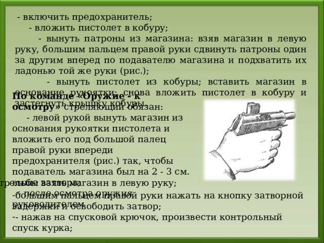  - включить предохранитель;  - вложить пистолет в кобуру;  - вынуть патроны из магазина: взяв магазин в левую руку, большим пальцем правой руки сдвинуть патроны один за другим вперед по подавателю магазина и подхватить их ладонью той же руки (рис.);  - вынуть пистолет из кобуры; вставить магазин в основание рукоятки; снова вложить пистолет в кобуру и застегнуть крышку кобуры. По команде «Оружие - к осмотру» стреляющий обязан:  - левой рукой вынуть магазин из основания рукоятки пистолета и вложить его под большой палец правой руки впереди предохранителя (рис.) так, чтобы подаватель магазина был на 2 - 3 см. выше затвора;  - после осмотра оружия руководителем стрельбы взять магазин в левую руку; большим пальцем правой руки нажать на кнопку затворной задержки и освободить затвор; - нажав на спусковой крючок, произвести контрольный спуск курка; 