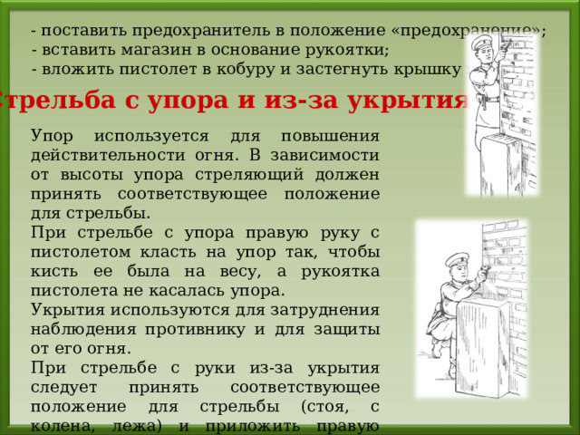  - поставить предохранитель в положение «предохранение»;  - вставить магазин в основание рукоятки;  - вложить пистолет в кобуру и застегнуть крышку кобуры. Стрельба с упора и из-за укрытия Упор используется для повышения действительности огня. В зависимости от высоты упора стреляющий должен принять соответствующее положение для стрельбы. При стрельбе с упора правую руку с пистолетом класть на упор так, чтобы кисть ее была на весу, а рукоятка пистолета не касалась упора. Укрытия используются для затруднения наблюдения противнику и для защиты от его огня. При стрельбе с руки из-за укрытия следует принять соответствующее положение для стрельбы (стоя, с колена, лежа) и приложить правую руку к упору так, чтобы кисть руки с пистолетом была свободной. 