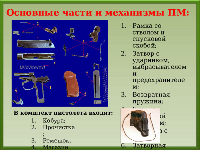 Основные части  и механизмы ПМ: Рамка со стволом и спусковой скобой; Затвор с ударником, выбрасывателем и предохранителем; Возвратная пружина; Ударно-спусковой механизм; Рукоятка с винтом; Затворная задержка; Магазин; В комплект пистолета входят: Кобура; Прочистка; Ремешок. Магазин 