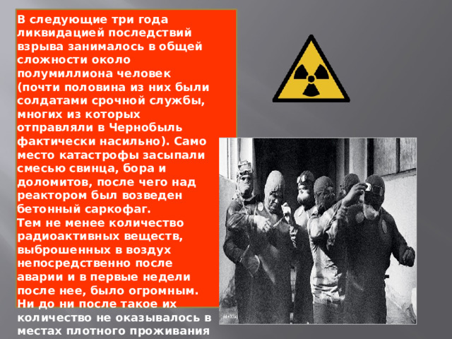 В следующие три года ликвидацией последствий взрыва занималось в общей сложности около полумиллиона человек (почти половина из них были солдатами срочной службы, многих из которых отправляли в Чернобыль фактически насильно). Само место катастрофы засыпали смесью свинца, бора и доломитов, после чего над реактором был возведен бетонный саркофаг. Тем не менее количество радиоактивных веществ, выброшенных в воздух непосредственно после аварии и в первые недели после нее, было огромным. Ни до ни после такое их количество не оказывалось в местах плотного проживания людей. 
