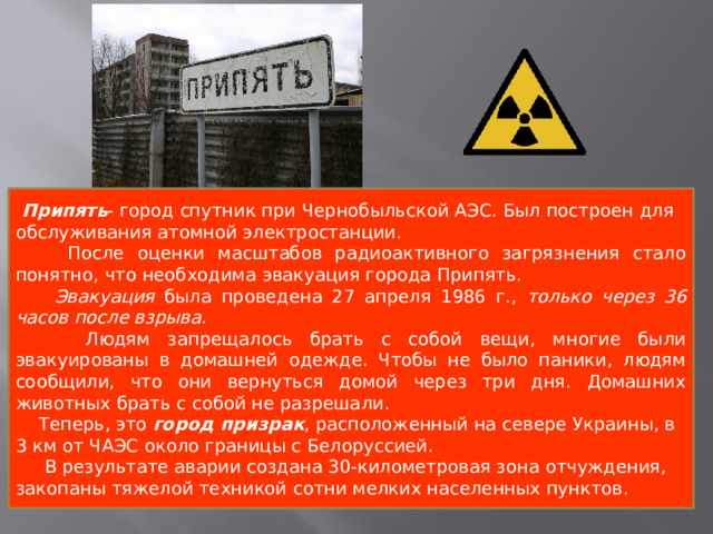  Припять - город спутник при Чернобыльской АЭС. Был построен для обслуживания атомной электростанции.  После оценки масштабов радиоактивного загрязнения стало понятно, что необходима эвакуация города Припять.  Эвакуация была проведена 27 апреля 1986 г., только через 36 часов после взрыва .  Людям запрещалось брать с собой вещи, многие были эвакуированы в домашней одежде. Чтобы не было паники, людям сообщили, что они вернуться домой через три дня. Домашних животных брать с собой не разрешали.  Теперь, это  город призрак , расположенный на севере Украины, в 3 км от ЧАЭС около границы с Белоруссией.  В результате аварии создана 30-километровая зона отчуждения, закопаны тяжелой техникой сотни мелких населенных пунктов. 