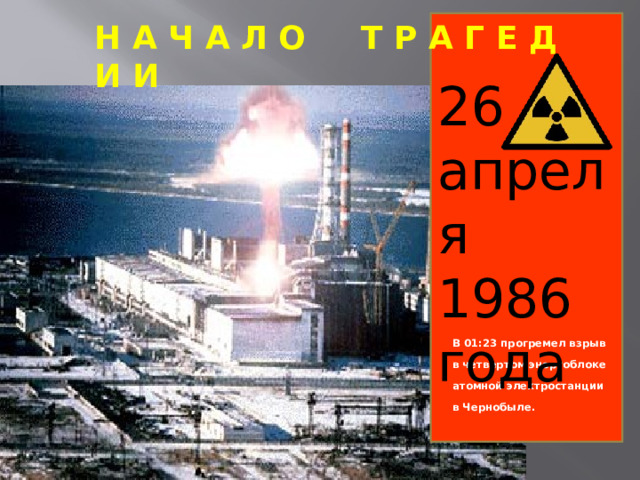 Н А Ч А Л О Т Р А Г Е Д И И 26 апреля 1986 года                   В 01:23 прогремел взрыв в четвертом энергоблоке атомной электростанции в Чернобыле.  