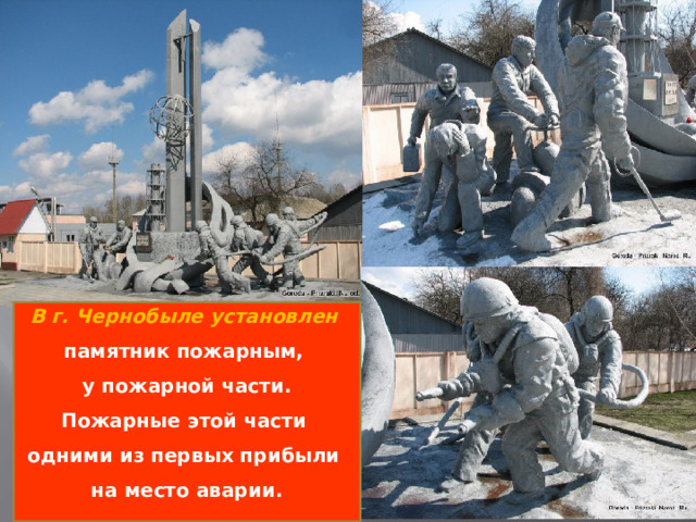 В г. Чернобыле установлен памятник пожарным, у пожарной части.  Пожарные этой части одними из первых прибыли на место аварии.   