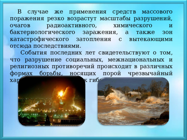 В случае же применения средств массового поражения резко возрастут масштабы разрушений, очагов радиоактивного, химического и бактериологического заражения, а также зон катастрофического затопления с вытекающими отсюда последствиями.  События последних лет свидетельствуют о том, что разрушение социальных, межнациональных и религиозных противоречий происходит в различных формах борьбы, носящих порой чрезвычайный характер и приводящих к гибели людей. 