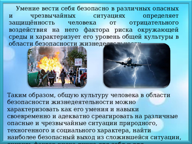 Умение вести себя безопасно в различных опасных и чрезвычайных ситуациях определяет защищённость человека от отрицательного воздействия на него фактора риска окружающей среды и характеризует его уровень общей культуры в области безопасности жизнедеятельности. Таким образом, общую культуру человека в области безопасности жизнедеятельности можно характеризовать как его умения и навыки своевременно и адекватно среагировать на различные опасные и чрезвычайные ситуации природного, техногенного и социального характера, найти наиболее безопасный выход из сложившейся ситуации, снизить фактор риска лично для себя и для окружающих 