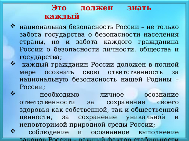 Это должен знать каждый национальная безопасность России – не только забота государства о безопасности населения страны, но и забота каждого гражданина России о безопасности личности, общества и государства;  каждый гражданин России доложен в полной мере осознать свою ответственность за национальную безопасность нашей Родины – России;  необходимо личное осознание ответственности за сохранение своего здоровья как собственной, так и общественной ценности, за сохранение уникальной и неповторимой природной среды России;  соблюдение и осознанное выполнение законов России – важный фактор стабильности в стране 