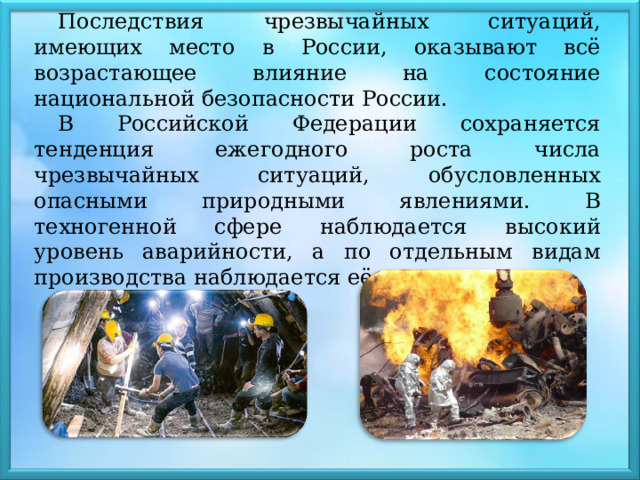 Последствия чрезвычайных ситуаций, имеющих место в России, оказывают всё возрастающее влияние на состояние национальной безопасности России. В Российской Федерации сохраняется тенденция ежегодного роста числа чрезвычайных ситуаций, обусловленных опасными природными явлениями. В техногенной сфере наблюдается высокий уровень аварийности, а по отдельным видам производства наблюдается её рост. 