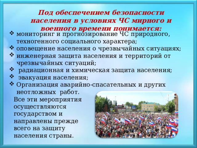 Под обеспечением безопасности населения в условиях ЧС мирного и военного времени понимается: мониторинг и прогнозирование ЧС природного, техногенного социального характера; оповещение населения о чрезвычайных ситуациях; инженерная защита населения и территорий от чрезвычайных ситуаций;  радиационная и химическая защита населения;  эвакуация населения; Организация аварийно-спасательных и других неотложных работ. Все эти мероприятия осуществляются государством и направлены прежде всего на защиту населения страны. 