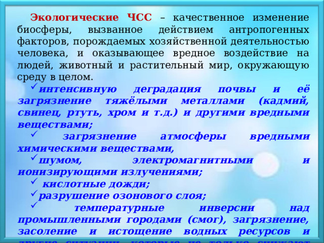 Экологические ЧСС – качественное изменение биосферы, вызванное действием антропогенных факторов, порождаемых хозяйственной деятельностью человека, и оказывающее вредное воздействие на людей, животный и растительный мир, окружающую среду в целом. интенсивную деградация почвы и её загрязнение тяжёлыми металлами (кадмий, свинец, ртуть, хром и т.д.) и другими вредными веществами;  загрязнение атмосферы вредными химическими веществами, шумом, электромагнитными и ионизирующими излучениями;  кислотные дожди; разрушение озонового слоя;  температурные инверсии над промышленными городами (смог), загрязнение, засоление и истощение водных ресурсов и другие ситуации, которые не только снижают качество жизни людей, но и угрожают их здоровью. 