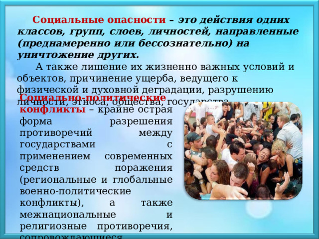 Социальные опасности – это действия одних классов, групп, слоев, личностей, направленные (преднамеренно или бессознательно) на уничтожение других.  А также лишение их жизненно важных условий и объектов, причинение ущерба, ведущего к физической и духовной деградации, разрушению личности, этноса, общества, государства. Социально-политические конфликты  – крайне острая форма разрешения противоречий между государствами с применением современных средств поражения (региональные и глобальные военно-политические конфликты), а также межнациональные и религиозные противоречия, сопровождающиеся насилием. 