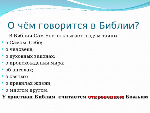 О чём говорится в Библии?  В Библии Сам Бог открывает людям тайны: о Самом Себе; о человеке; о духовных законах; о происхождении мира; об ангелах; о святых; о правилах жизни; о многом другом. У христиан Библия считается откровением Божьим 