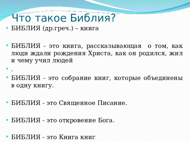  Что такое Библия? БИБЛИЯ (др.греч.) – книга  БИБЛИЯ - это книга, рассказывающая о том, как люди ждали рождения Христа, как он родился, жил и чему учил людей . БИБЛИЯ - это собрание книг, которые объединены в одну книгу.  БИБЛИЯ - это Священное Писание.  БИБЛИЯ - это откровение Бога.  БИБЛИЯ - это Книга книг . 