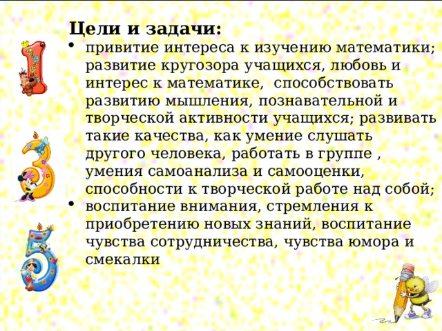  Цели и задачи: привитие интереса к изучению математики; развитие кругозора учащихся, любовь и интерес к математике, способствовать развитию мышления, познавательной и творческой активности учащихся; развивать такие качества, как умение слушать другого человека, работать в группе , умения самоанализа и самооценки, способности к творческой работе над собой; воспитание внимания, стремления к приобретению новых знаний, воспитание чувства сотрудничества, чувства юмора и смекалки 