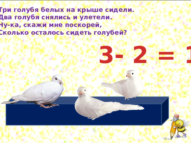 Три голубя белых на крыше сидели. Два голубя снялись и улетели. Ну-ка, скажи мне поскорей, Сколько осталось сидеть голубей? 3- 2 = 1 