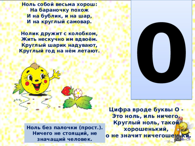 0 Ноль собой весьма хорош:  На бараночку похож  И на бублик, и на шар,  И на круглый самовар.   Нолик дружит с колобком,  Жить нескучно им вдвоём.  Круглый шарик надувают,  Круглый год на нём летают. Цифра вроде буквы О -  Это ноль, иль ничего.  Круглый ноль, такой хорошенький,  Но не значит ничегошеньки. Ноль без палочки (прост.). Ничего не стоящий, не значащий человек. 