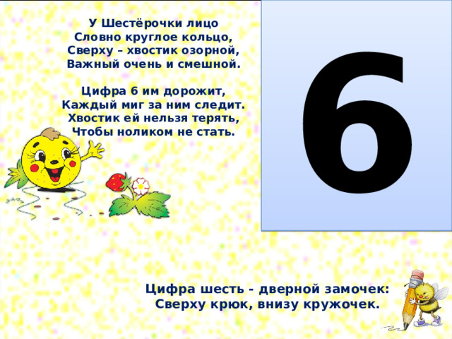  6 У Шестёрочки лицо  Словно круглое кольцо,  Сверху – хвостик озорной,  Важный очень и смешной.   Цифра 6 им дорожит,  Каждый миг за ним следит.  Хвостик ей нельзя терять,  Чтобы ноликом не стать.    Цифра шесть - дверной замочек:  Сверху крюк, внизу кружочек. 