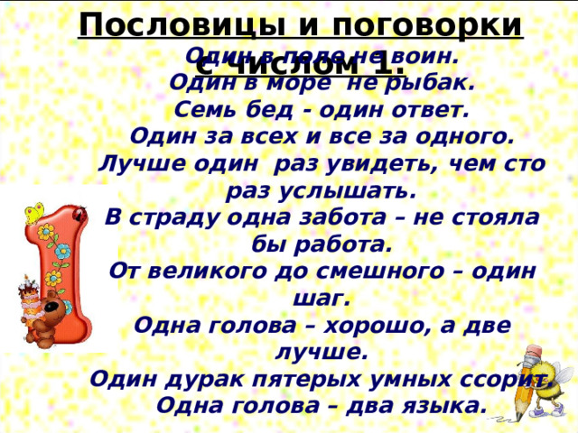 Пословицы и поговорки с числом 1. Один в поле не воин. Один в море  не рыбак. Семь бед - один ответ. Один за всех и все за одного. Лучше один  раз увидеть, чем сто раз услышать. В страду одна забота – не стояла бы работа. От великого до смешного – один шаг. Одна голова – хорошо, а две лучше. Один дурак пятерых умных ссорит. Одна голова – два языка.  