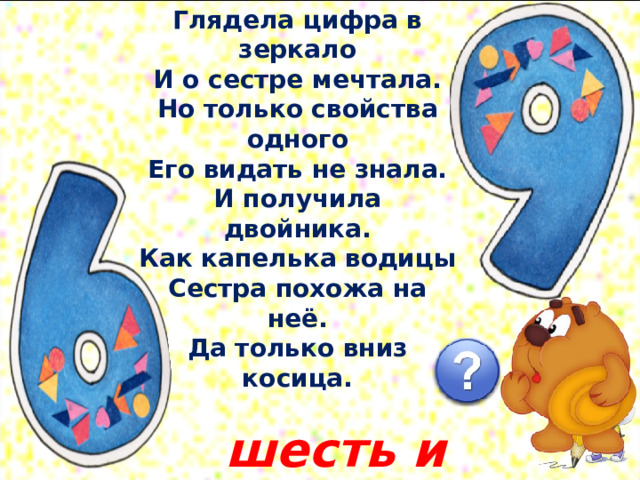 Глядела цифра в зеркало  И о сестре мечтала.  Но только свойства одного  Его видать не знала.  И получила двойника.  Как капелька водицы  Сестра похожа на неё.  Да только вниз косица.   шесть и девять 