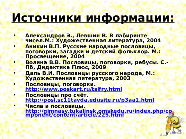 Источники информации: Александров Э., Левшин В. В лабиринте чисел.М.: Художественная литература, 2004 Аникин В.П. Русские народные пословицы, поговорки, загадки и детский фольклор. М.: Просвещение, 2004 Волина В.В. Пословицы, поговорки, ребусы. С.-Пб, Дидактика Плюс, 2009 Даль В.И. Пословицы русского народа, М.: Художественная литература, 2003 Пословицы, поговорки. http://www.poskart.ru/tsifry.html Пословицы про счёт. http://posl.sc11tavda.edusite.ru/p3aa1.html Числа и пословицы. http://gimnasy.tukalinsk.omskedu.ru/index.php/component/content/article/225.html  