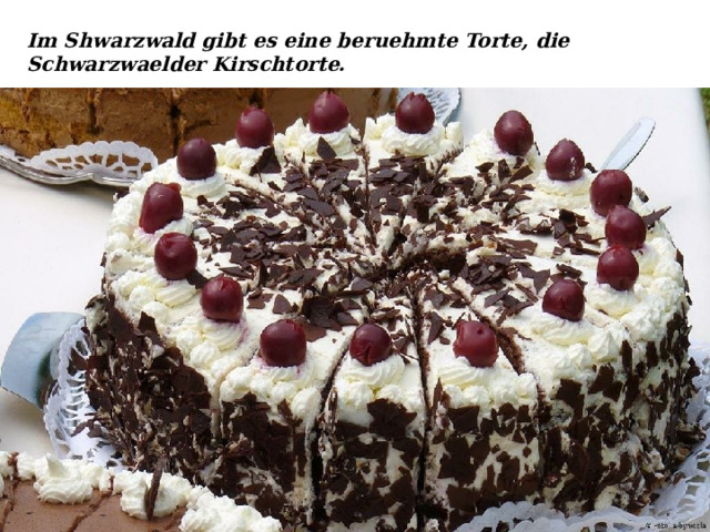 Im Shwarzwald gibt es eine beruehmte Torte, die Schwarzwaelder Kirschtorte. 