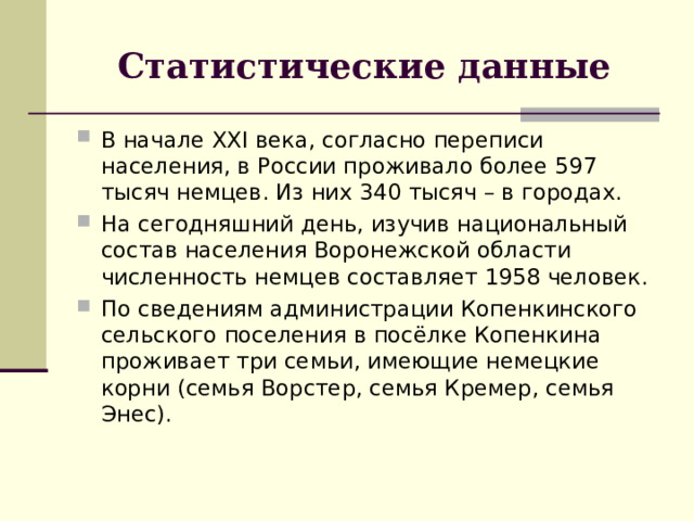 Статистические данные В начале XXI века, согласно переписи населения, в России проживало более 597 тысяч немцев. Из них 340 тысяч – в городах. На сегодняшний день, изучив национальный состав населения Воронежской области численность немцев составляет 1958 человек. По сведениям администрации Копенкинского сельского поселения в посёлке Копенкина проживает три семьи, имеющие немецкие корни (семья Ворстер, семья Кремер, семья Энес). 