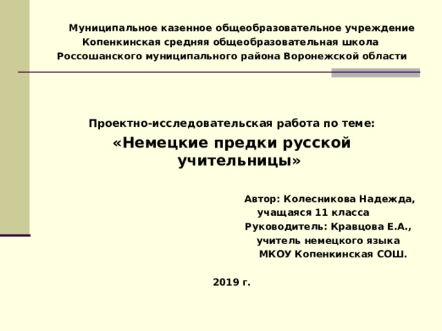  Муниципальное казенное общеобразовательное учреждение Копенкинская средняя общеобразовательная школа Россошанского муниципального района Воронежской области    Проектно-исследовательская работа по теме: «Немецкие предки русской учительницы»  Автор: Колесникова Надежда,  учащаяся 11 класса Руководитель: Кравцова Е.А.,  учитель немецкого языка  МКОУ Копенкинская СОШ.  2019 г. 