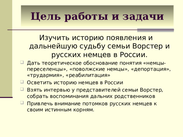 Цель работы и задачи Изучить историю появления и дальнейшую судьбу семьи Ворстер и русских немцев в России. Дать теоретическое обоснование понятия «немцы-переселенцы», «поволжские немцы», «депортация», «трудармия», «реабилитация» Осветить историю немцев в России Взять интервью у представителей семьи Ворстер, собрать воспоминания дальних родственников Привлечь внимание потомков русских немцев к своим истинным корням.   